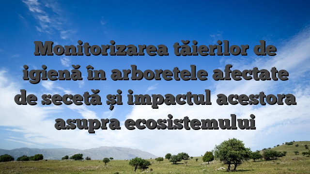 Monitorizarea tăierilor de igienă în arboretele afectate de secetă și impactul acestora asupra ecosistemului