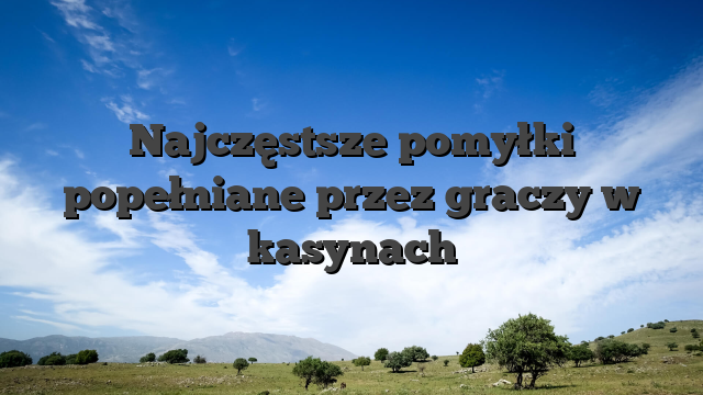 Najczęstsze pomyłki popełniane przez graczy w kasynach
