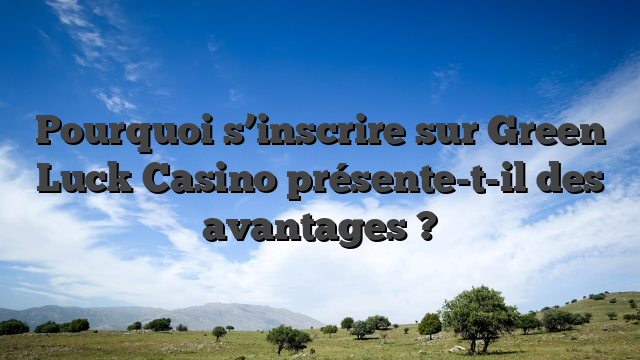 Pourquoi s’inscrire sur Green Luck Casino présente-t-il des avantages ?