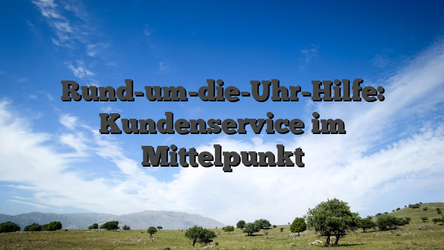 Rund-um-die-Uhr-Hilfe: Kundenservice im Mittelpunkt