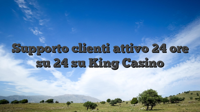 Supporto clienti attivo 24 ore su 24 su King Casino