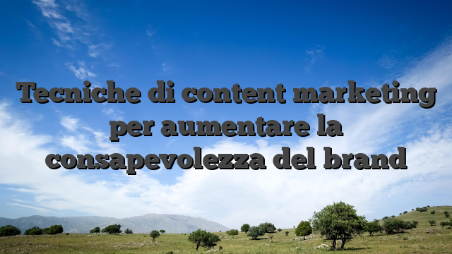 Tecniche di content marketing per aumentare la consapevolezza del brand