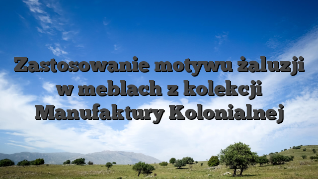 Zastosowanie motywu żaluzji w meblach z kolekcji Manufaktury Kolonialnej