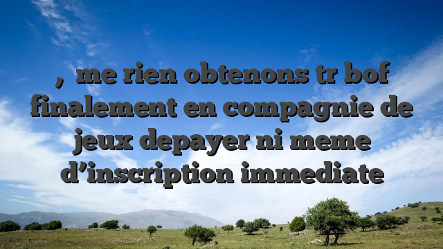 ,   me rien obtenons tr  bof finalement en compagnie de jeux depayer ni meme d’inscription immediate