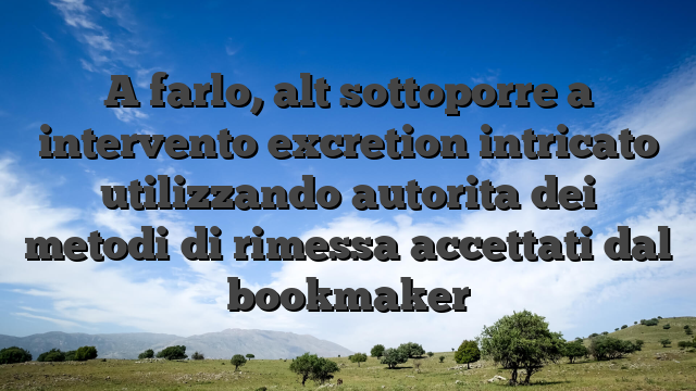A farlo, alt sottoporre a intervento excretion intricato utilizzando autorita dei metodi di rimessa accettati dal bookmaker