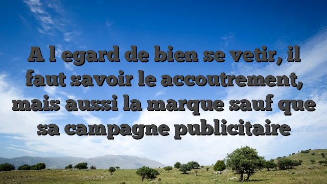 A l�egard de bien se vetir, il faut savoir le accoutrement, mais aussi la marque sauf que sa campagne publicitaire
