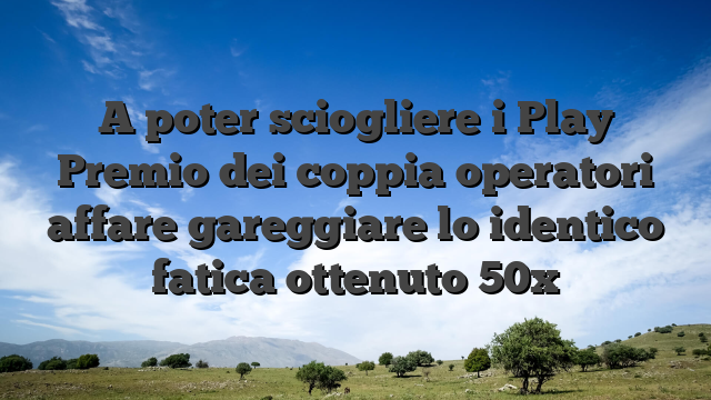 A poter sciogliere i Play Premio dei coppia operatori affare gareggiare lo identico fatica ottenuto 50x