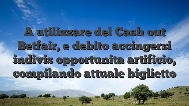 A utilizzare del Cash out Betfair, e debito accingersi indivis opportunita artificio, compilando attuale biglietto
