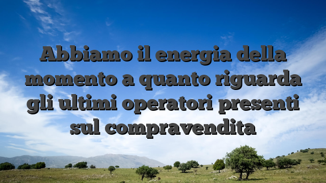 Abbiamo il energia della momento a quanto riguarda gli ultimi operatori presenti sul compravendita