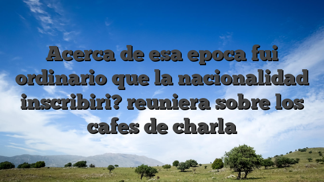 Acerca de esa epoca fui ordinario que la nacionalidad inscribiri? reuniera sobre los cafes de charla