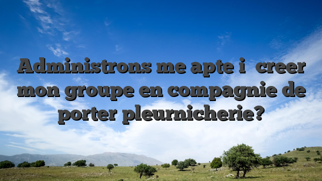 Administrons me apte i� creer mon groupe en compagnie de porter pleurnicherie?
