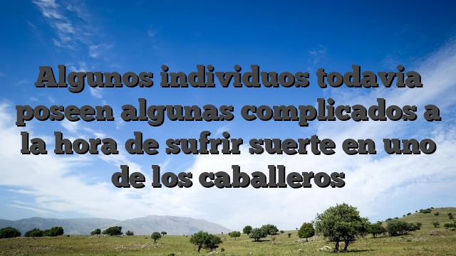 Algunos individuos todavia poseen algunas complicados a la hora de sufrir suerte en uno de los caballeros