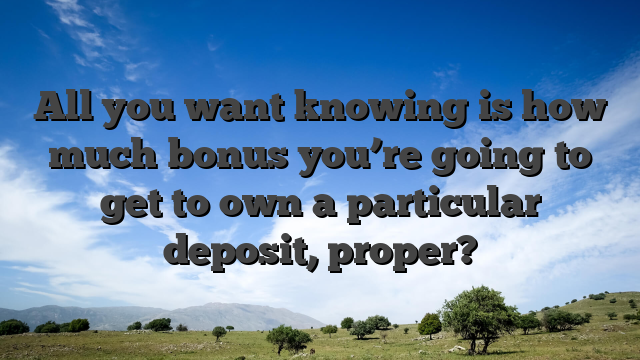 All you want knowing is how much bonus you’re going to get to own a particular deposit, proper?