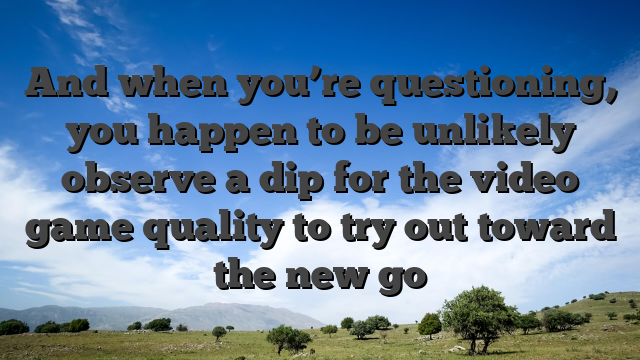 And when you’re questioning, you happen to be unlikely observe a dip for the video game quality to try out toward the new go