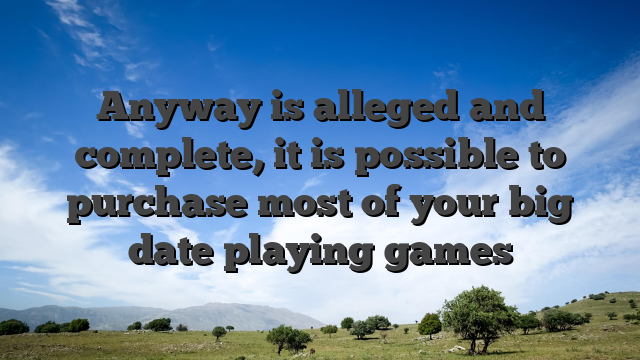 Anyway is alleged and complete, it is possible to purchase most of your big date playing games