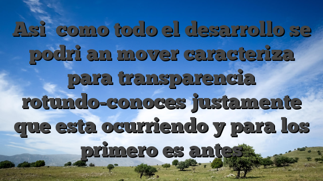Asi� como todo el desarrollo se podri�an mover caracteriza para transparencia rotundo-conoces justamente que esta ocurriendo y para los primero es antes