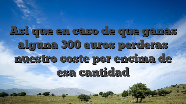Asi que en caso de que ganas alguna 300 euros perderas nuestro coste por encima de esa cantidad