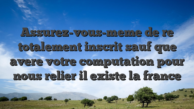 Assurez-vous-meme de  re totalement inscrit sauf que avere votre computation pour nous relier il existe la france