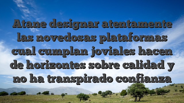 Atane designar atentamente las novedosas plataformas cual cumplan joviales hacen de horizontes sobre calidad y no ha transpirado confianza
