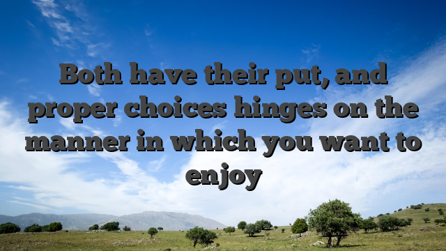 Both have their put, and proper choices hinges on the manner in which you want to enjoy