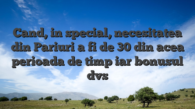 Cand, in special, necesitatea din Pariuri a fi de 30 din acea perioada de timp iar bonusul dvs