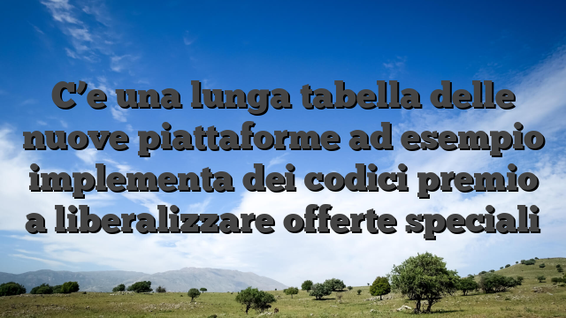 C’e una lunga tabella delle nuove piattaforme ad esempio implementa dei codici premio a liberalizzare offerte speciali