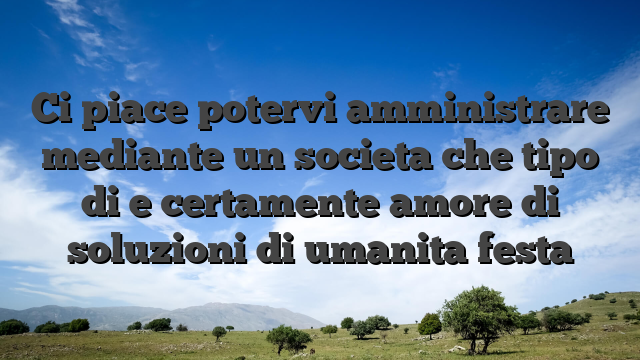 Ci piace potervi amministrare mediante un societa che tipo di e certamente amore di soluzioni di umanita festa