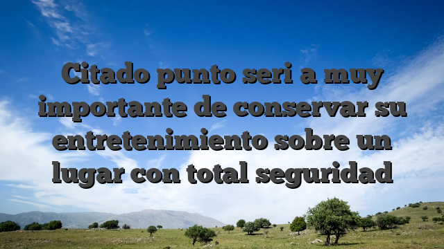 Citado punto seri�a muy importante de conservar su entretenimiento sobre un lugar con total seguridad