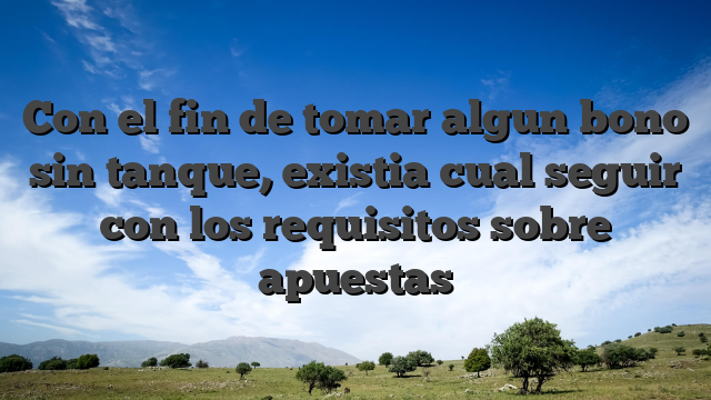 Con el fin de tomar algun bono sin tanque, existia cual seguir con los requisitos sobre apuestas