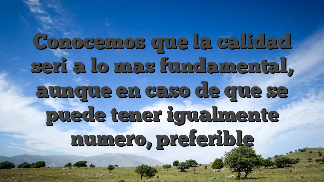 Conocemos que la calidad seri�a lo mas fundamental, aunque en caso de que se puede tener igualmente numero, preferible