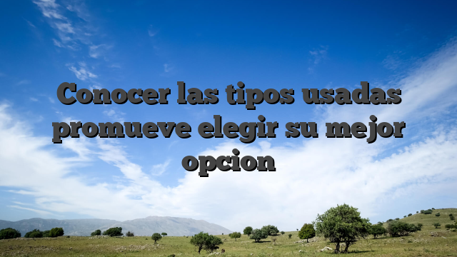 Conocer las tipos usadas promueve elegir su mejor opcion