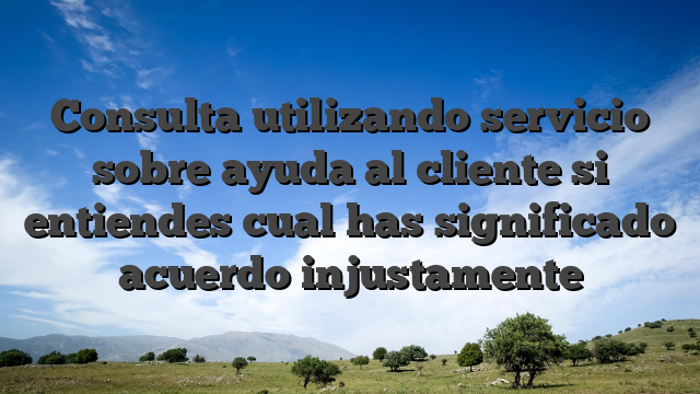 Consulta utilizando servicio sobre ayuda al cliente si entiendes cual has significado acuerdo injustamente