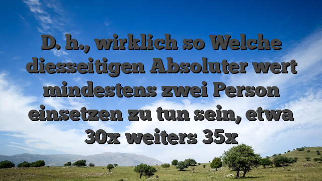 D. h., wirklich so Welche diesseitigen Absoluter wert mindestens zwei Person einsetzen zu tun sein, etwa 30x weiters 35x