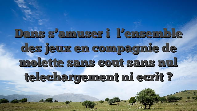 Dans s’amuser i� l’ensemble des jeux en compagnie de molette sans cout sans nul telechargement ni ecrit ?