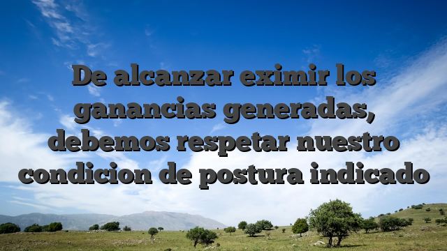 De alcanzar eximir los ganancias generadas, debemos respetar nuestro condicion de postura indicado