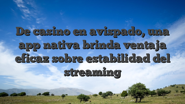 De casino en avispado, una app nativa brinda ventaja eficaz sobre estabilidad del streaming