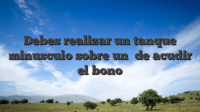 Debes realizar un tanque minusculo sobre un� de acudir el bono