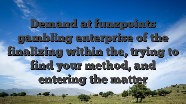 Demand at funzpoints gambling enterprise of the finalizing within the, trying to find your method, and entering the matter