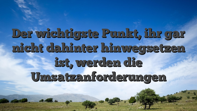 Der wichtigste Punkt, ihr gar nicht dahinter hinwegsetzen ist, werden die Umsatzanforderungen