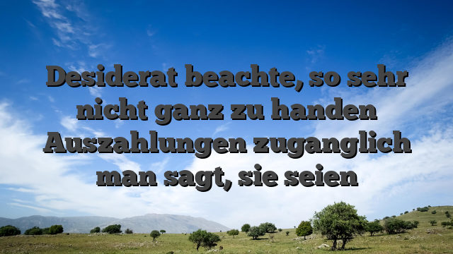 Desiderat beachte, so sehr nicht ganz zu handen Auszahlungen zuganglich man sagt, sie seien