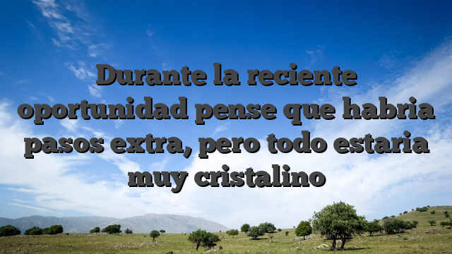 Durante la reciente oportunidad pense que habria pasos extra, pero todo estaria muy cristalino