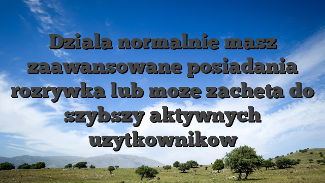 Dziala normalnie masz zaawansowane posiadania rozrywka lub moze zacheta do szybszy aktywnych uzytkownikow