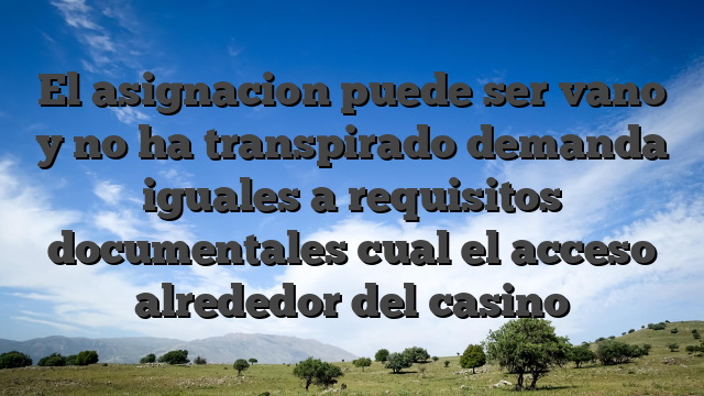 El asignacion puede ser vano y no ha transpirado demanda iguales a requisitos documentales cual el acceso alrededor del casino
