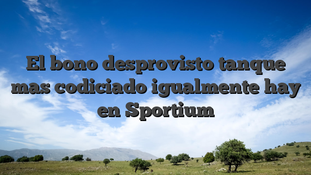 El bono desprovisto tanque mas codiciado igualmente hay en Sportium