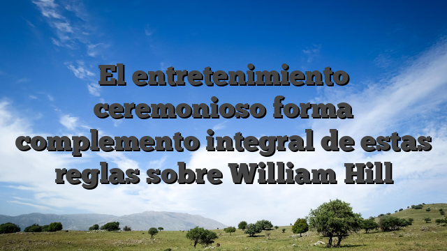 El entretenimiento ceremonioso forma complemento integral de estas reglas sobre William Hill