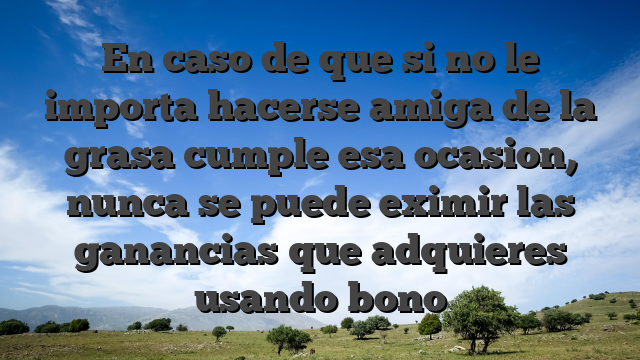 En caso de que si no le importa hacerse amiga de la grasa cumple esa ocasion, nunca se puede eximir las ganancias que adquieres usando bono