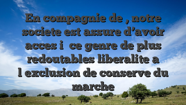 En compagnie de , notre societe est assure d’avoir acces i� ce genre de plus redoutables liberalite a l�exclusion de conserve du marche