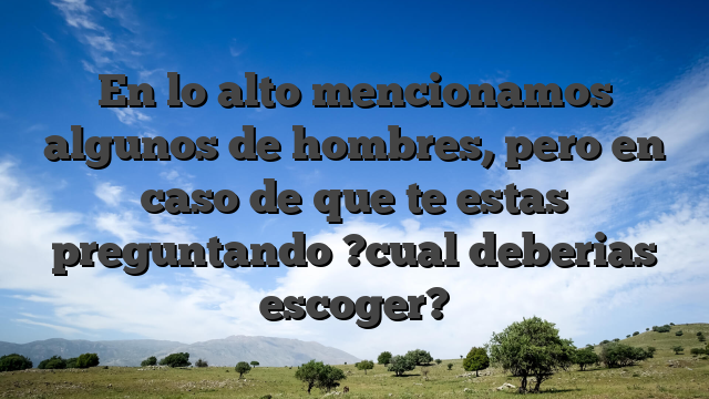 En lo alto mencionamos algunos de hombres, pero en caso de que te estas preguntando ?cual deberias escoger?