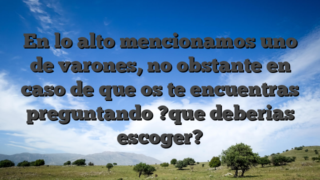 En lo alto mencionamos uno de varones, no obstante en caso de que os te encuentras preguntando ?que deberias escoger?
