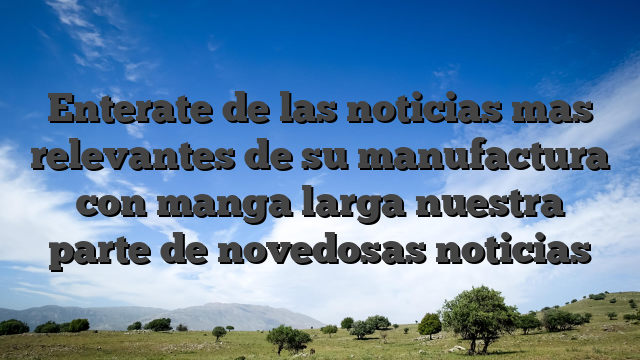 Enterate de las noticias mas relevantes de su manufactura con manga larga nuestra parte de novedosas noticias